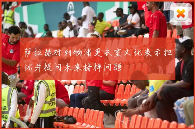萨拉赫对利物浦更衣室文化表示担忧并提问未来榜样问题