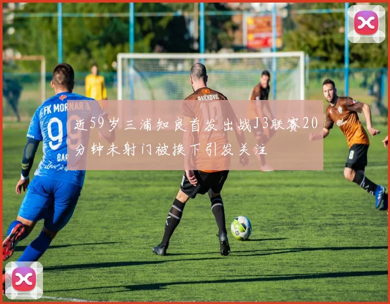 近59岁三浦知良首发出战J3联赛20分钟未射门被换下引发关注