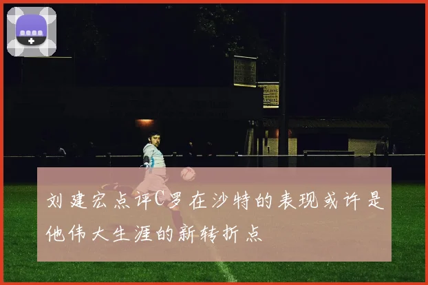 刘建宏点评C罗在沙特的表现或许是他伟大生涯的新转折点