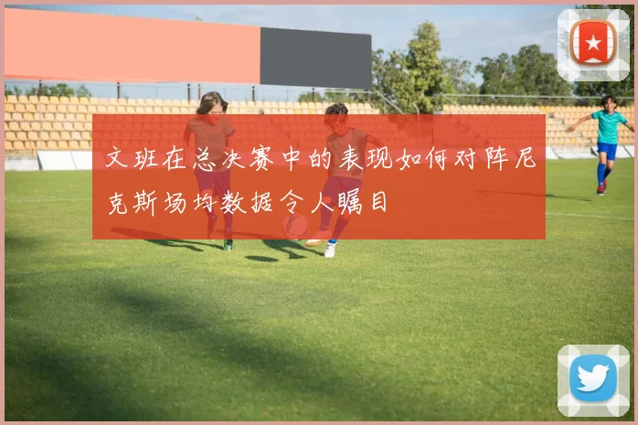 文班在总决赛中的表现如何对阵尼克斯场均数据令人瞩目