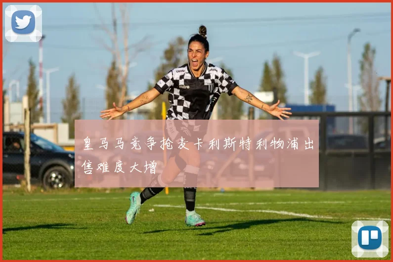 皇马马竞争抢麦卡利斯特利物浦出售难度大增
