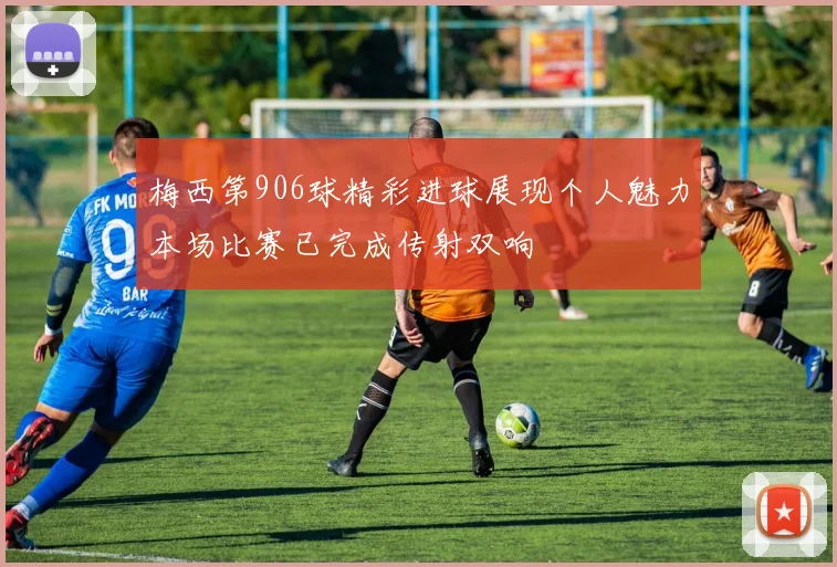 梅西第906球精彩进球展现个人魅力本场比赛已完成传射双响
