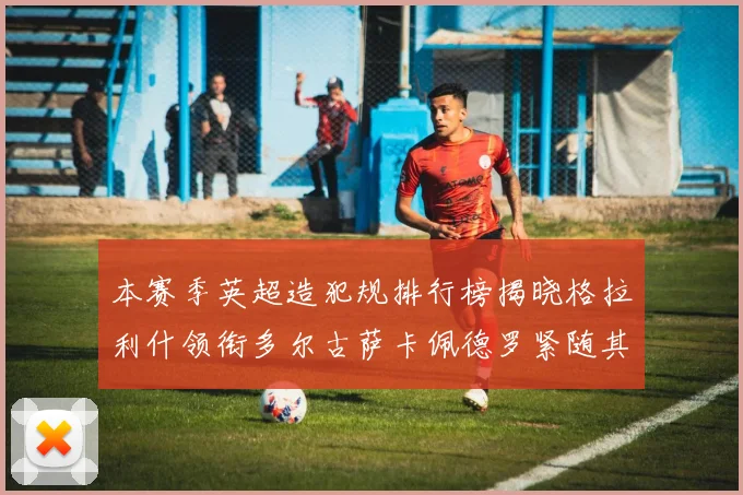 本赛季英超造犯规排行榜揭晓格拉利什领衔多尔古萨卡佩德罗紧随其后