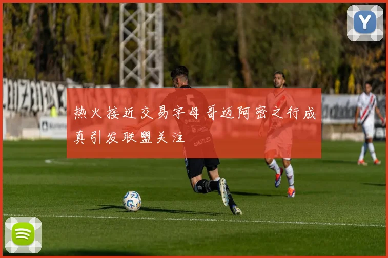 热火接近交易字母哥迈阿密之行成真引发联盟关注