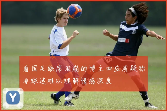 看国足缺席泪崩的博主回应质疑称非球迷难以理解情感深度