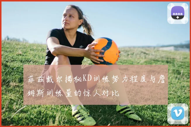 菲兹戴尔揭秘KD训练努力程度与詹姆斯训练量的惊人对比