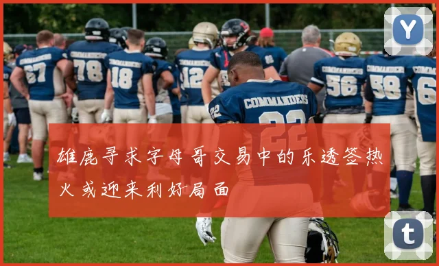 雄鹿寻求字母哥交易中的乐透签热火或迎来利好局面