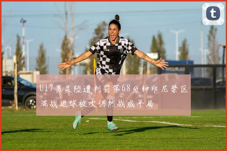 U17男足险遭判罚第68分钟印尼禁区混战进球被吹仍然战成平局